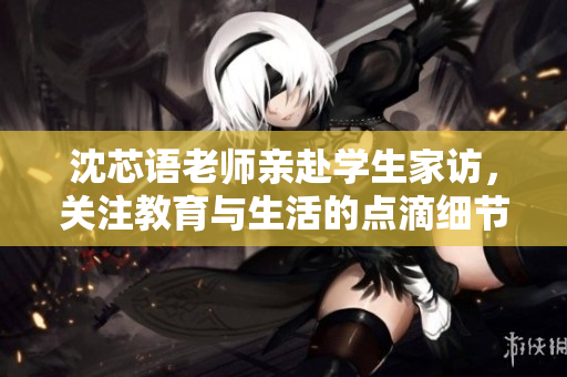 沈芯语老师亲赴学生家访，关注教育与生活的点滴细节
