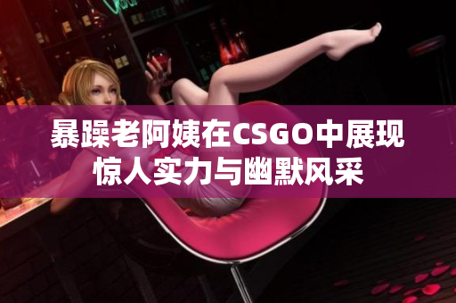 暴躁老阿姨在CSGO中展现惊人实力与幽默风采