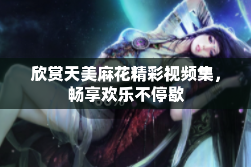 欣赏天美麻花精彩视频集，畅享欢乐不停歇