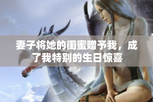 妻子将她的闺蜜赠予我，成了我特别的生日惊喜