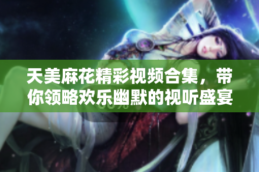 天美麻花精彩视频合集，带你领略欢乐幽默的视听盛宴