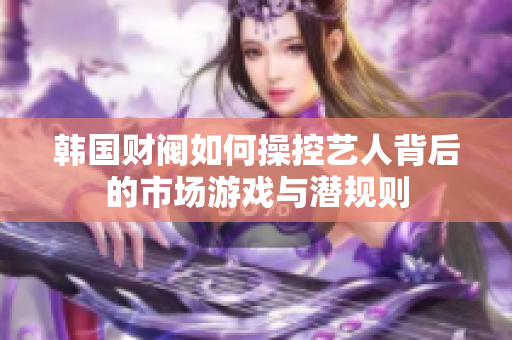 韩国财阀如何操控艺人背后的市场游戏与潜规则