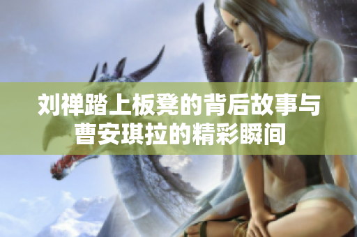 刘禅踏上板凳的背后故事与曹安琪拉的精彩瞬间
