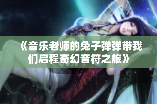 《音乐老师的兔子弹弹带我们启程奇幻音符之旅》