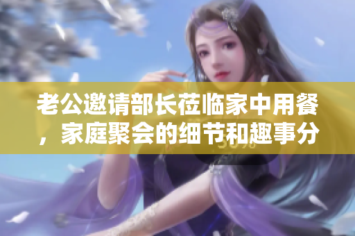 老公邀请部长莅临家中用餐，家庭聚会的细节和趣事分享
