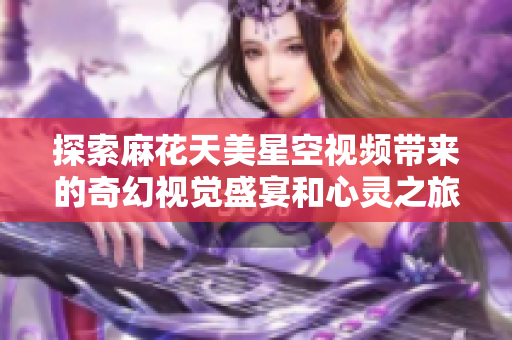 探索麻花天美星空视频带来的奇幻视觉盛宴和心灵之旅