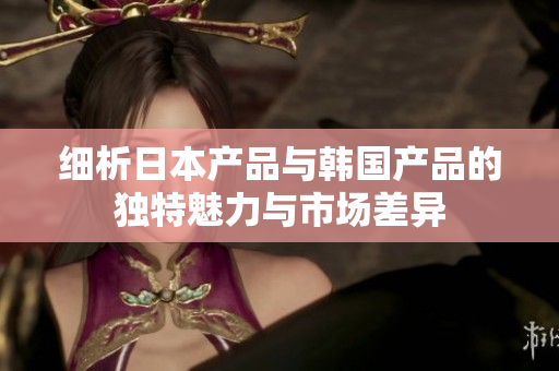 细析日本产品与韩国产品的独特魅力与市场差异