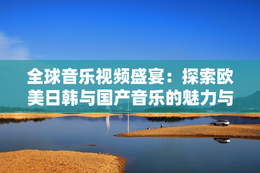 全球音乐视频盛宴：探索欧美日韩与国产音乐的魅力与风格