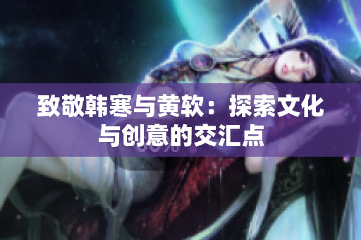 致敬韩寒与黄软：探索文化与创意的交汇点