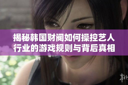 揭秘韩国财阀如何操控艺人行业的游戏规则与背后真相