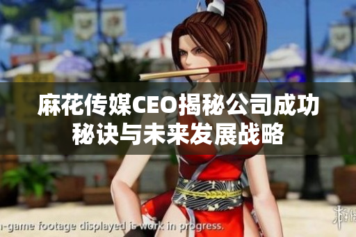 麻花传媒CEO揭秘公司成功秘诀与未来发展战略