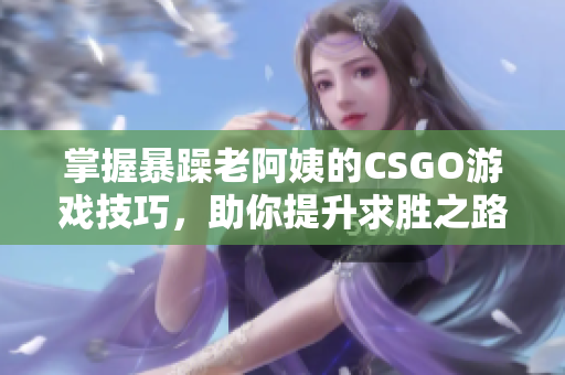 掌握暴躁老阿姨的CSGO游戏技巧，助你提升求胜之路