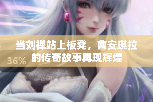 当刘禅站上板凳，曹安琪拉的传奇故事再现辉煌