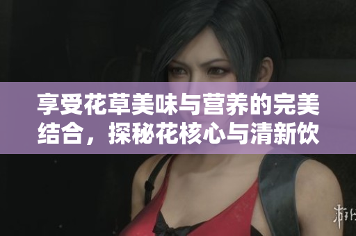 享受花草美味与营养的完美结合，探秘花核心与清新饮品