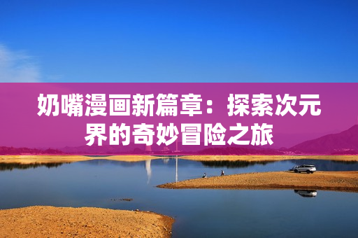 奶嘴漫画新篇章：探索次元界的奇妙冒险之旅