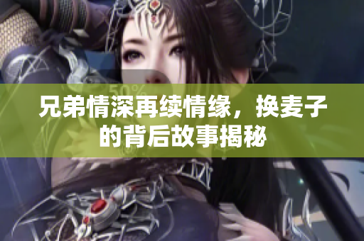 兄弟情深再续情缘，换麦子的背后故事揭秘