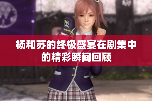杨和苏的终极盛宴在剧集中的精彩瞬间回顾