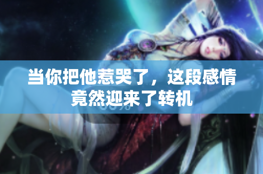 当你把他惹哭了，这段感情竟然迎来了转机