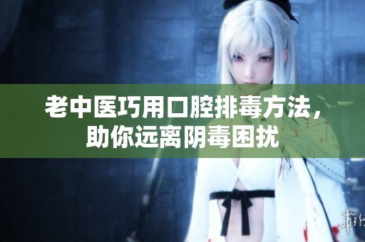 老中医巧用口腔排毒方法，助你远离阴毒困扰