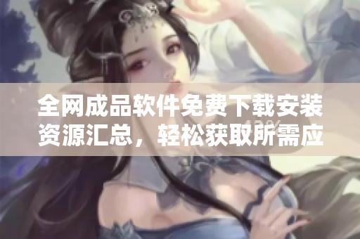 全网成品软件免费下载安装资源汇总，轻松获取所需应用