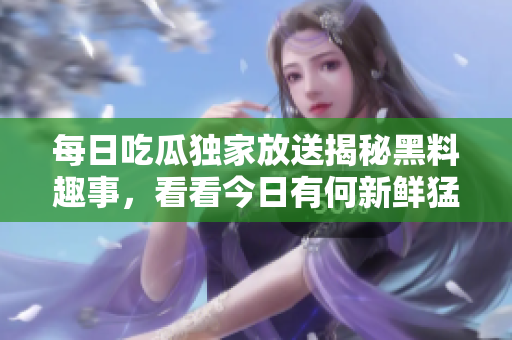 每日吃瓜独家放送揭秘黑料趣事，看看今日有何新鲜猛料