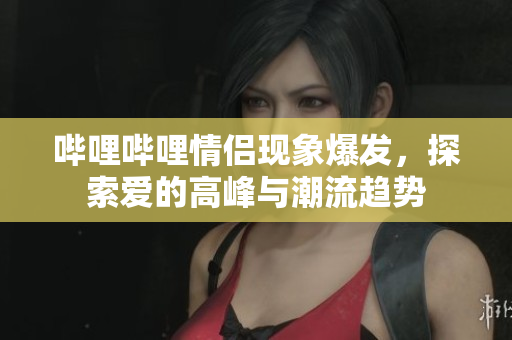 哔哩哔哩情侣现象爆发，探索爱的高峰与潮流趋势
