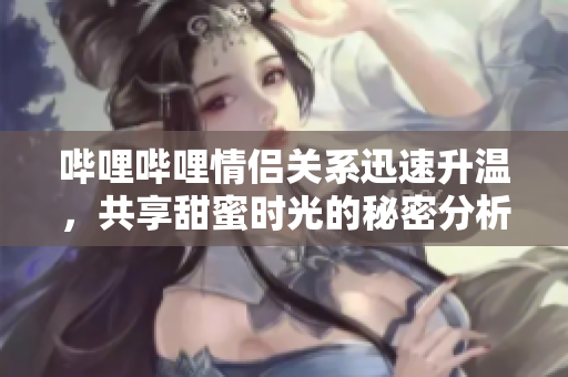 哔哩哔哩情侣关系迅速升温，共享甜蜜时光的秘密分析