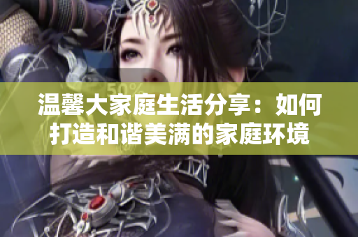 温馨大家庭生活分享：如何打造和谐美满的家庭环境