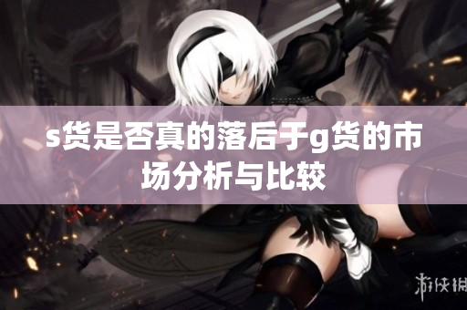 s货是否真的落后于g货的市场分析与比较