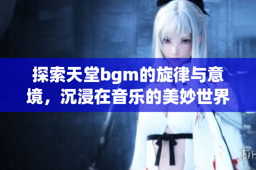 探索天堂bgm的旋律与意境，沉浸在音乐的美妙世界中