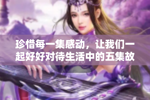 珍惜每一集感动，让我们一起好好对待生活中的五集故事