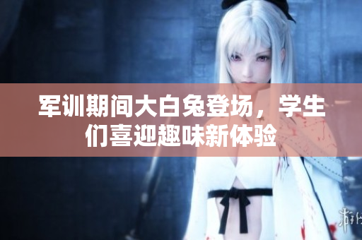 军训期间大白兔登场，学生们喜迎趣味新体验