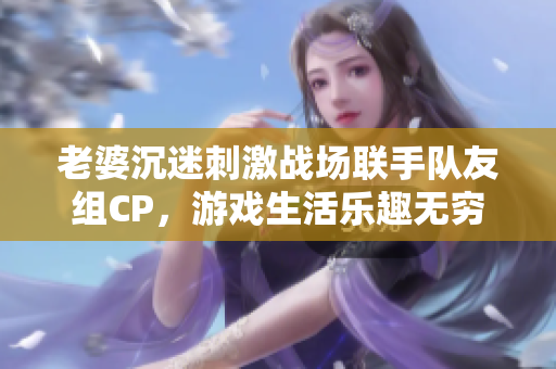 老婆沉迷刺激战场联手队友组CP，游戏生活乐趣无穷