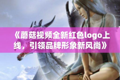 《蘑菇视频全新红色logo上线，引领品牌形象新风尚》