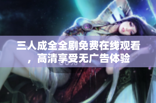 三人成全全剧免费在线观看，高清享受无广告体验