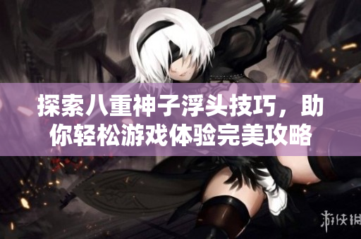 探索八重神子浮头技巧，助你轻松游戏体验完美攻略