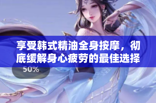 享受韩式精油全身按摩，彻底缓解身心疲劳的最佳选择