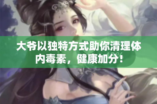 大爷以独特方式助你清理体内毒素，健康加分！