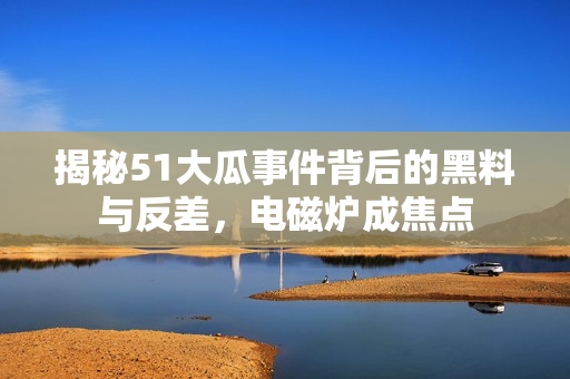 揭秘51大瓜事件背后的黑料与反差，电磁炉成焦点
