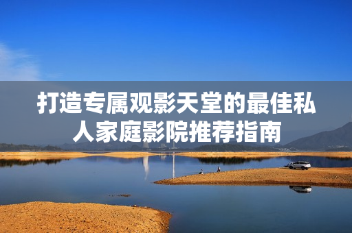 打造专属观影天堂的最佳私人家庭影院推荐指南