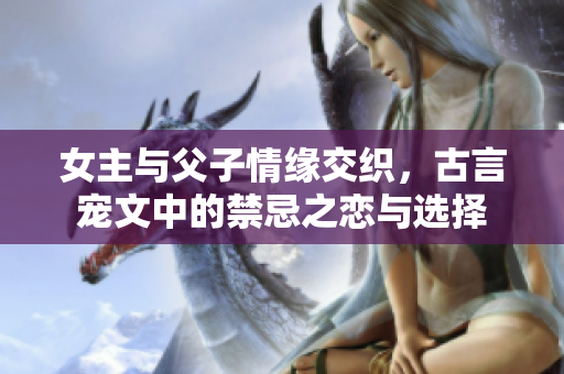 女主与父子情缘交织，古言宠文中的禁忌之恋与选择