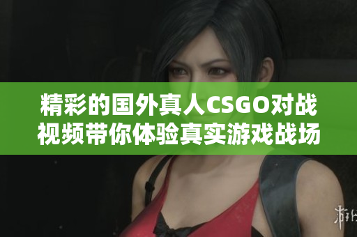精彩的国外真人CSGO对战视频带你体验真实游戏战场