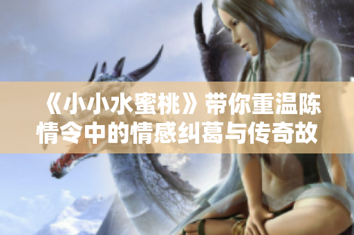 《小小水蜜桃》带你重温陈情令中的情感纠葛与传奇故事