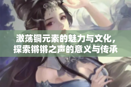 激荡铜元素的魅力与文化，探索锵锵之声的意义与传承