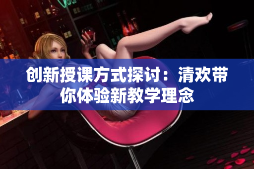 创新授课方式探讨：清欢带你体验新教学理念