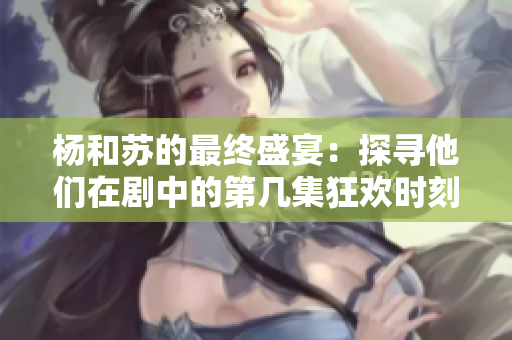 杨和苏的最终盛宴：探寻他们在剧中的第几集狂欢时刻