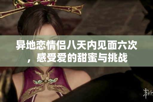 异地恋情侣八天内见面六次，感受爱的甜蜜与挑战