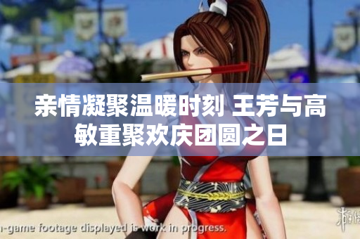 亲情凝聚温暖时刻 王芳与高敏重聚欢庆团圆之日