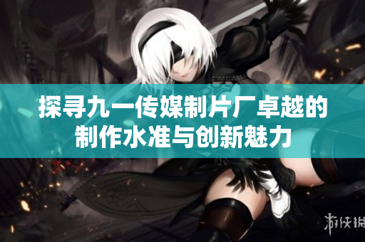 探寻九一传媒制片厂卓越的制作水准与创新魅力