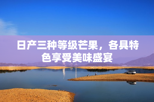 日产三种等级芒果，各具特色享受美味盛宴